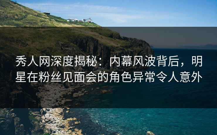 秀人网深度揭秘：内幕风波背后，明星在粉丝见面会的角色异常令人意外