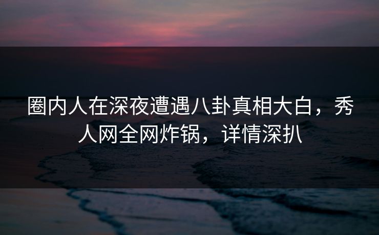 圈内人在深夜遭遇八卦真相大白，秀人网全网炸锅，详情深扒