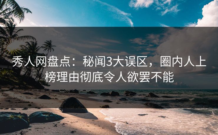 秀人网盘点：秘闻3大误区，圈内人上榜理由彻底令人欲罢不能