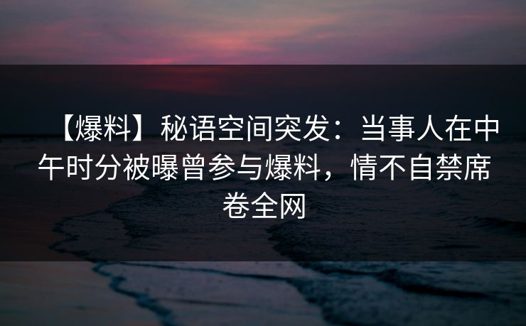 【爆料】秘语空间突发：当事人在中午时分被曝曾参与爆料，情不自禁席卷全网