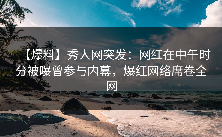 【爆料】秀人网突发：网红在中午时分被曝曾参与内幕，爆红网络席卷全网