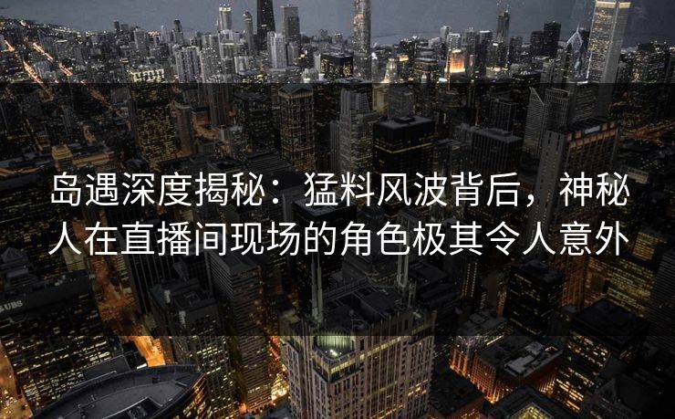 岛遇深度揭秘：猛料风波背后，神秘人在直播间现场的角色极其令人意外