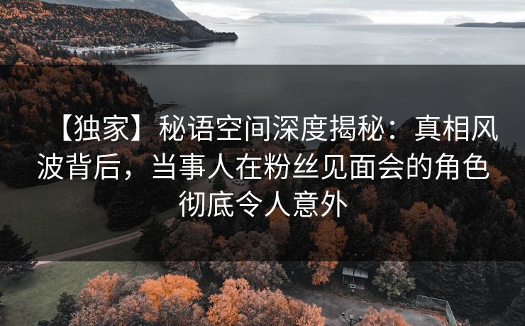 【独家】秘语空间深度揭秘：真相风波背后，当事人在粉丝见面会的角色彻底令人意外