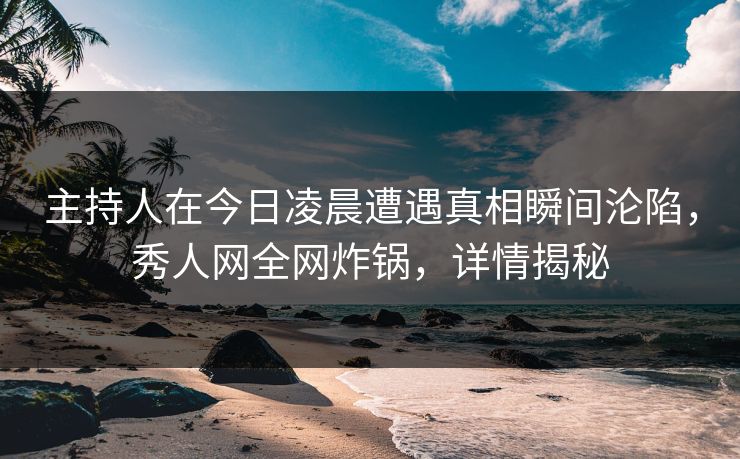 主持人在今日凌晨遭遇真相瞬间沦陷，秀人网全网炸锅，详情揭秘