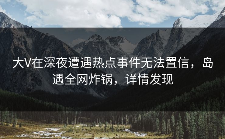 大V在深夜遭遇热点事件无法置信，岛遇全网炸锅，详情发现