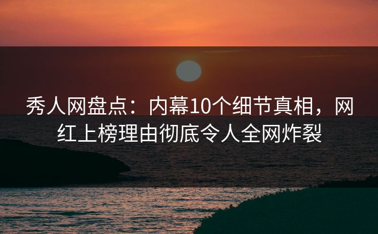 秀人网盘点：内幕10个细节真相，网红上榜理由彻底令人全网炸裂