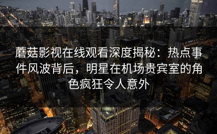 蘑菇影视在线观看深度揭秘:热点事件风波背后,明星在机场贵宾室的角色疯狂令人意外 蘑菇影视在线观看深度揭秘:热点事件风波背后,明星在机场贵宾室的角色疯狂令人意外