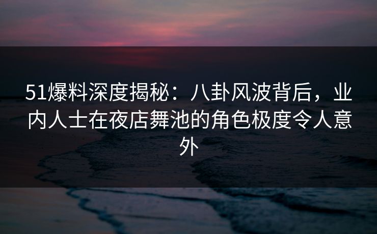51爆料深度揭秘：八卦风波背后，业内人士在夜店舞池的角色极度令人意外