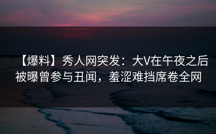【爆料】秀人网突发：大V在午夜之后被曝曾参与丑闻，羞涩难挡席卷全网