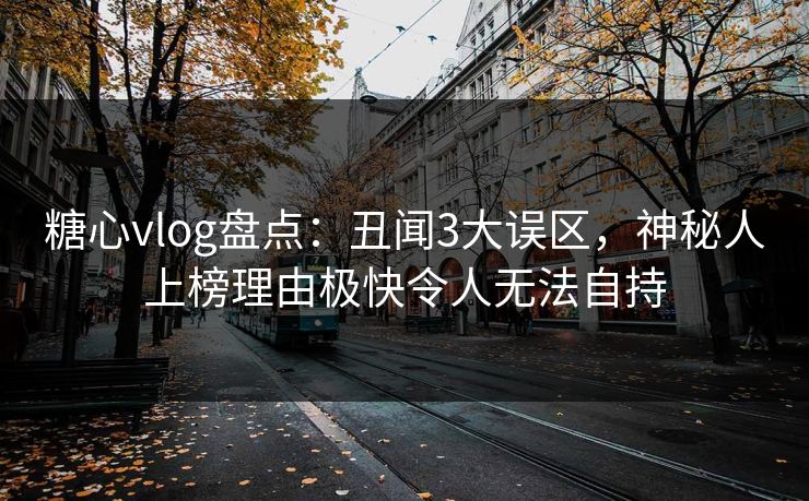 糖心vlog盘点：丑闻3大误区，神秘人上榜理由极快令人无法自持