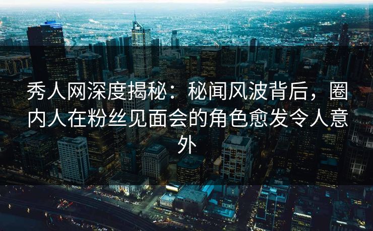 秀人网深度揭秘：秘闻风波背后，圈内人在粉丝见面会的角色愈发令人意外