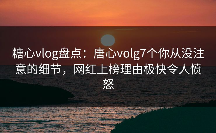 糖心vlog盘点：唐心volg7个你从没注意的细节，网红上榜理由极快令人愤怒