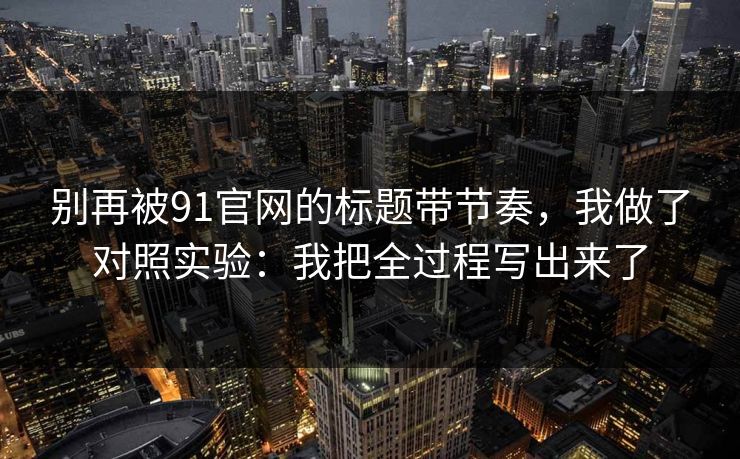 别再被91官网的标题带节奏，我做了对照实验：我把全过程写出来了