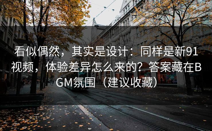 看似偶然，其实是设计：同样是新91视频，体验差异怎么来的？答案藏在BGM氛围（建议收藏）