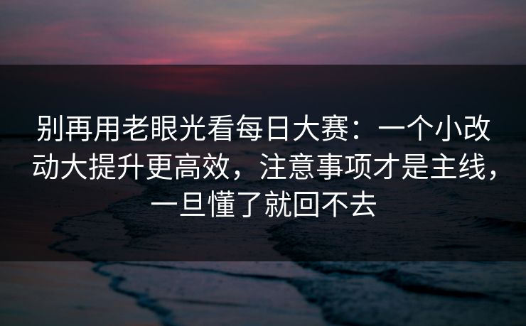 别再用老眼光看每日大赛：一个小改动大提升更高效，注意事项才是主线，一旦懂了就回不去