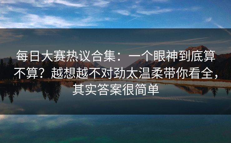 每日大赛热议合集：一个眼神到底算不算？越想越不对劲太温柔带你看全，其实答案很简单