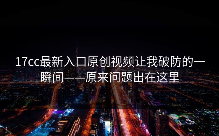 17cc最新入口原创视频让我破防的一瞬间——原来问题出在这里