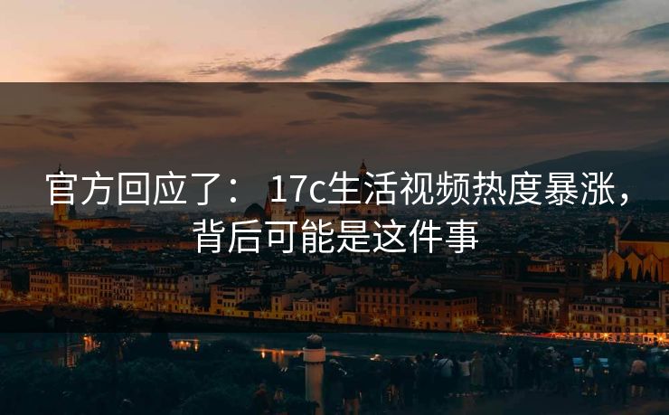 官方回应了： 17c生活视频热度暴涨，背后可能是这件事