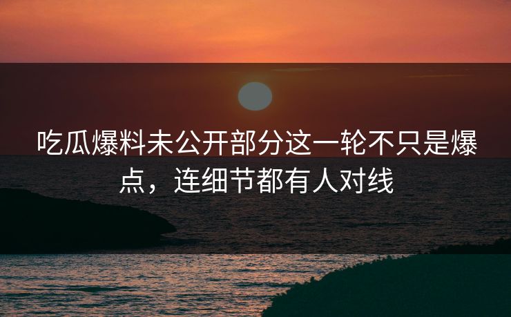 吃瓜爆料未公开部分这一轮不只是爆点，连细节都有人对线