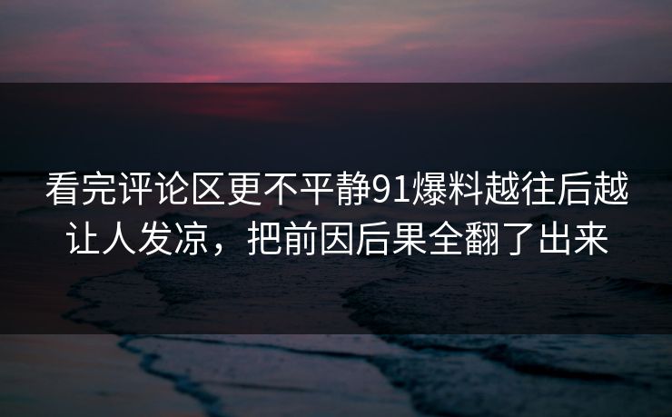 看完评论区更不平静91爆料越往后越让人发凉，把前因后果全翻了出来