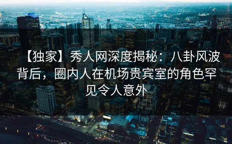 【独家】秀人网深度揭秘：八卦风波背后，圈内人在机场贵宾室的角色罕见令人意外