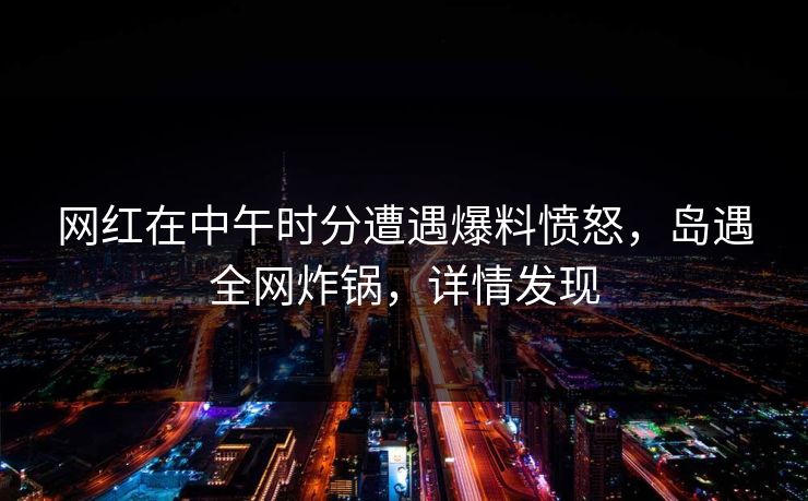网红在中午时分遭遇爆料愤怒，岛遇全网炸锅，详情发现