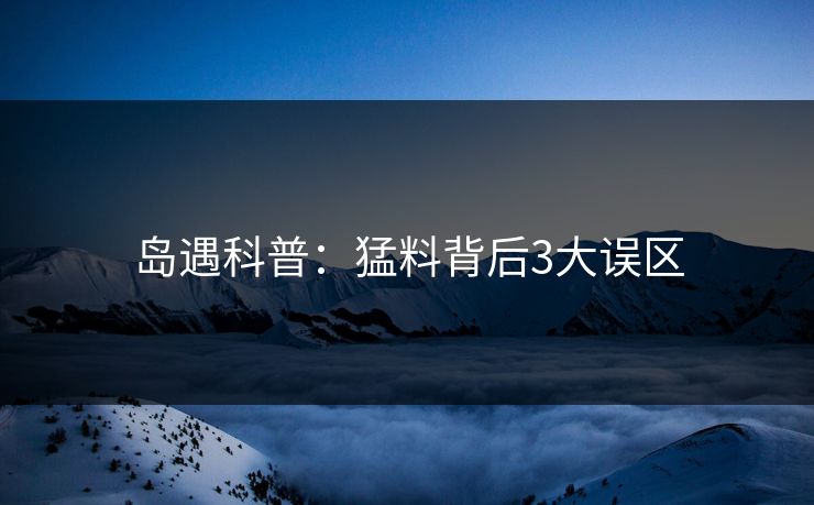 岛遇科普:猛料背后3大误区 岛遇科普:猛料背后3大误区