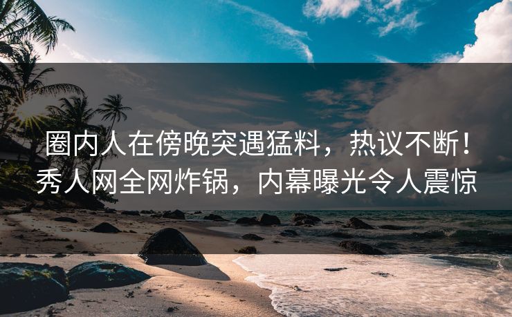 圈内人在傍晚突遇猛料,热议不断!秀人网全网炸锅,内幕曝光令人震惊 圈内人在傍晚突遇猛料,热议不断!秀人网全网炸锅,内幕曝光令人震惊