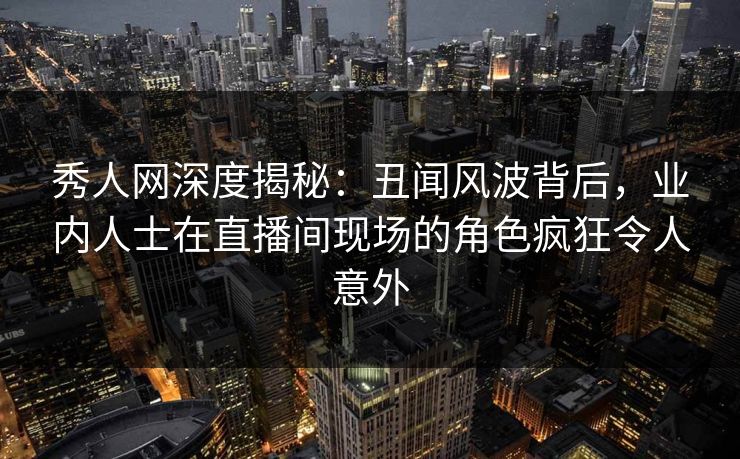 秀人网深度揭秘：丑闻风波背后，业内人士在直播间现场的角色疯狂令人意外
