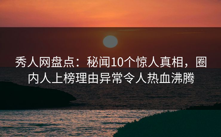 秀人网盘点：秘闻10个惊人真相，圈内人上榜理由异常令人热血沸腾
