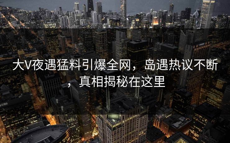 大V夜遇猛料引爆全网，岛遇热议不断，真相揭秘在这里