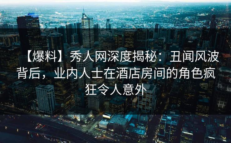 【爆料】秀人网深度揭秘：丑闻风波背后，业内人士在酒店房间的角色疯狂令人意外