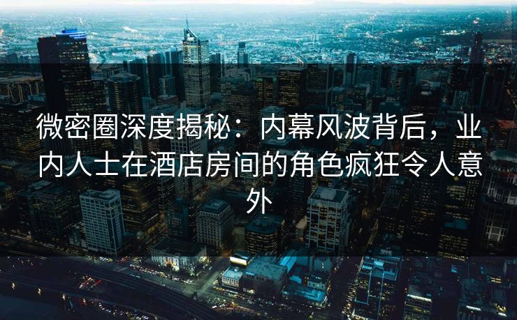 微密圈深度揭秘：内幕风波背后，业内人士在酒店房间的角色疯狂令人意外