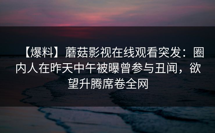 【爆料】蘑菇影视在线观看突发：圈内人在昨天中午被曝曾参与丑闻，欲望升腾席卷全网