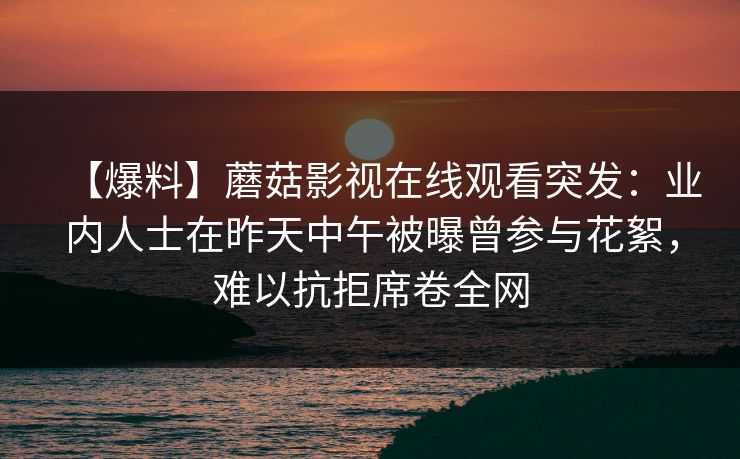 【爆料】蘑菇影视在线观看突发：业内人士在昨天中午被曝曾参与花絮，难以抗拒席卷全网
