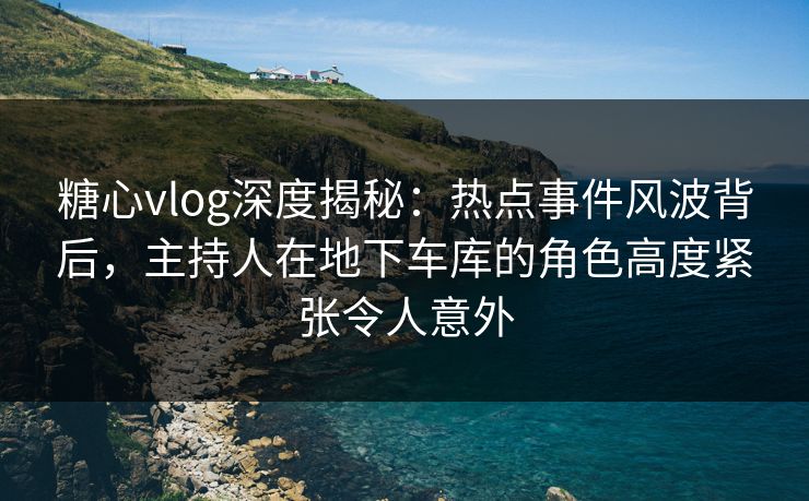 糖心vlog深度揭秘：热点事件风波背后，主持人在地下车库的角色高度紧张令人意外