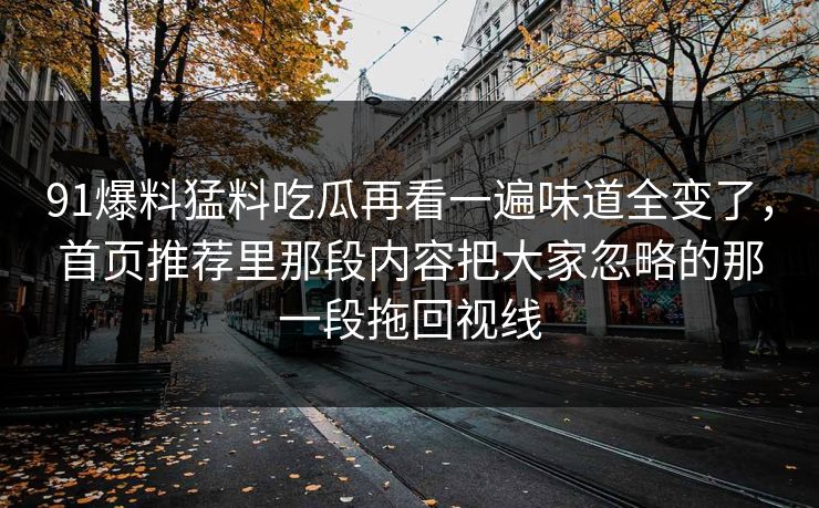 91爆料猛料吃瓜再看一遍味道全变了,首页推荐里那段内容把大家忽略的那一段拖回视线 91爆料猛料吃瓜再看一遍味道全变了,首页推荐里那段内容把大家忽略的那一段拖回视线