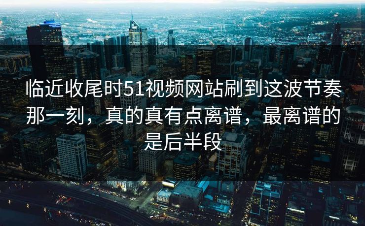 临近收尾时51视频网站刷到这波节奏那一刻,真的真有点离谱,最离谱的是后半段 临近收尾时51视频网站刷到这波节奏那一刻,真的真有点离谱,最离谱的是后半段