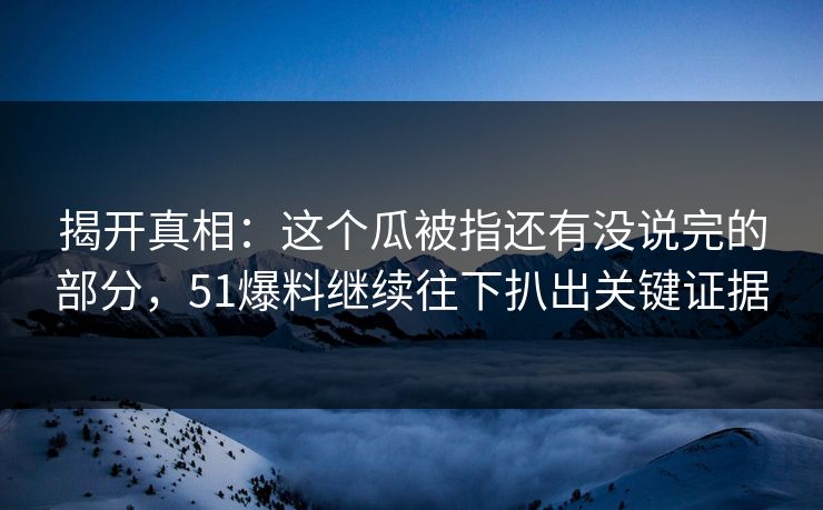 揭开真相：这个瓜被指还有没说完的部分，51爆料继续往下扒出关键证据
